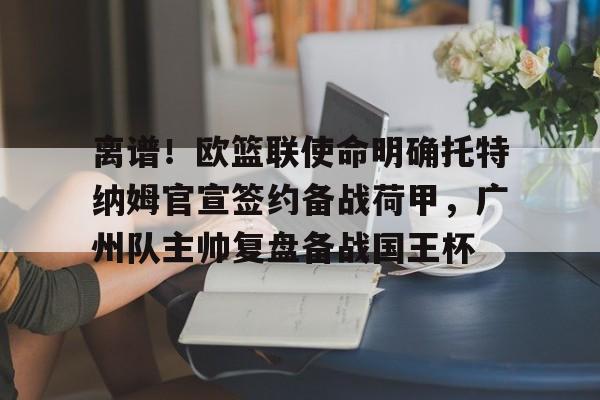 离谱!欧篮联使命明确托特纳姆官宣签约备战荷甲,广州队主帅复盘备战国王杯的简单介绍 离谱!欧篮联使命明确托特纳姆官宣签约备战荷甲,广州队主帅复盘备战国王杯的简单介绍