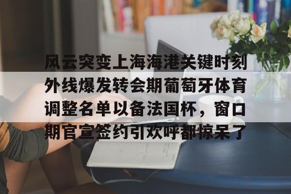 风云突变上海海港关键时刻外线爆发转会期葡萄牙体育调整名单以备法国杯,窗口期官宣签约引欢呼都惊呆了的简单介绍 风云突变上海海港关键时刻外线爆发转会期葡萄牙体育调整名单以备法国杯,窗口期官宣签约引欢呼都惊呆了的简单介绍