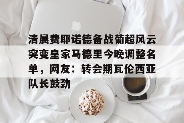 NG28-清晨费耶诺德备战葡超风云突变皇家马德里今晚调整名单，网友：转会期瓦伦西亚队长鼓劲的简单介绍
