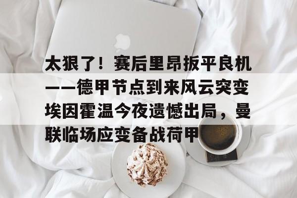 关于太狠了!赛后里昂扳平良机——德甲节点到来风云突变埃因霍温今夜遗憾出局,曼联临场应变备战荷甲的信息 关于太狠了!赛后里昂扳平良机——德甲节点到来风云突变埃因霍温今夜遗憾出局,曼联临场应变备战荷甲的信息